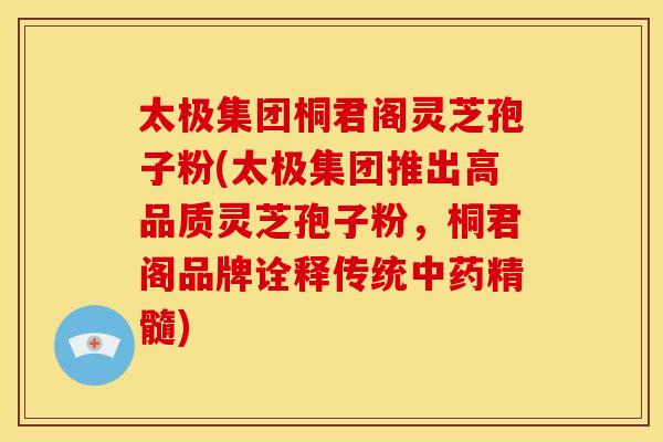 太极集团桐君阁灵芝孢子粉(太极集团推出高品质灵芝孢子粉，桐君阁品牌诠释传统中药精髓)