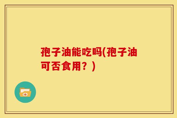 孢子油能吃吗(孢子油可否食用?)
