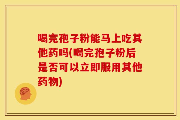 喝完孢子粉能马上吃其他药吗(喝完孢子粉后是否可以立即服用其他药物)