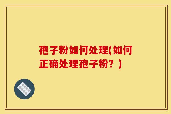 孢子粉如何处理(如何正确处理孢子粉？)