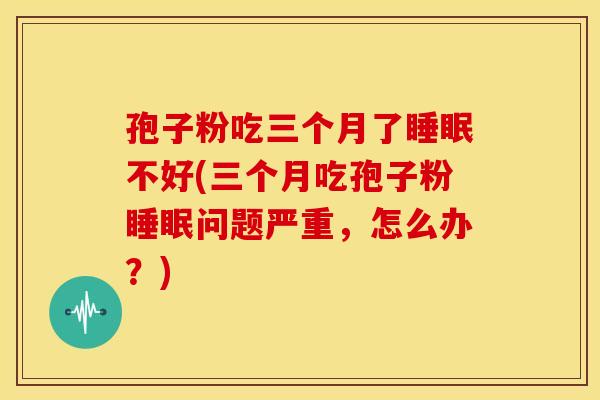 孢子粉吃三个月了睡眠不好(三个月吃孢子粉睡眠问题严重,怎么办?)