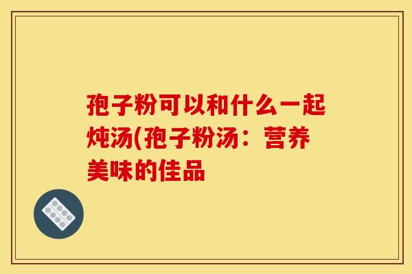 孢子粉可以和什么一起炖汤(孢子粉汤：营养美味的佳品