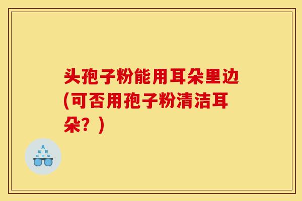 头孢子粉能用耳朵里边(可否用孢子粉清洁耳朵?)