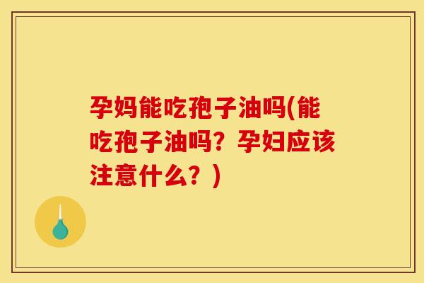 孕妈能吃孢子油吗(能吃孢子油吗?孕妇应该注意什么?)