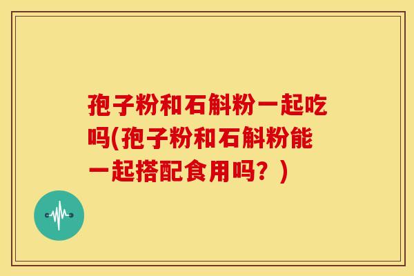 孢子粉和石斛粉一起吃吗(孢子粉和石斛粉能一起搭配食用吗？)