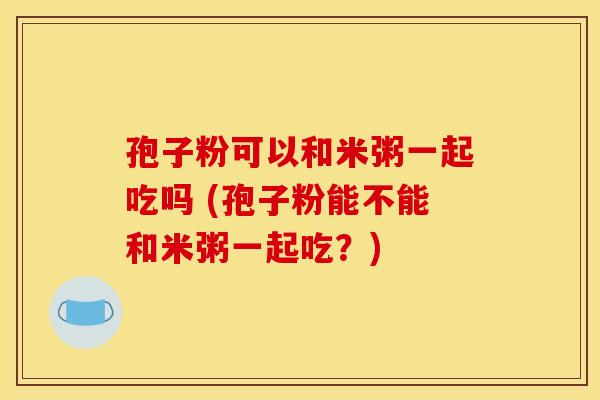 孢子粉可以和米粥一起吃吗 (孢子粉能不能和米粥一起吃?)
