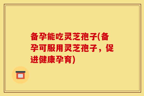 备孕能吃灵芝孢子(备孕可服用灵芝孢子,促进健康孕育)