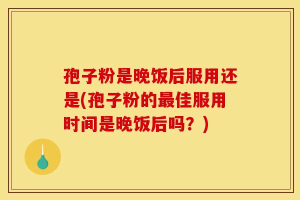 孢子粉是晚饭后服用还是(孢子粉的最佳服用时间是晚饭后吗?)