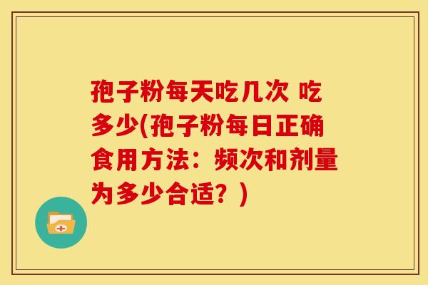 孢子粉每天吃几次 吃多少(孢子粉每日正确食用方法:频次和剂量为多少合适?)