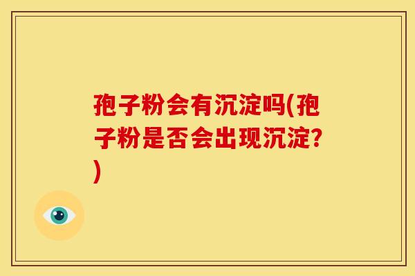 孢子粉会有沉淀吗(孢子粉是否会出现沉淀?)