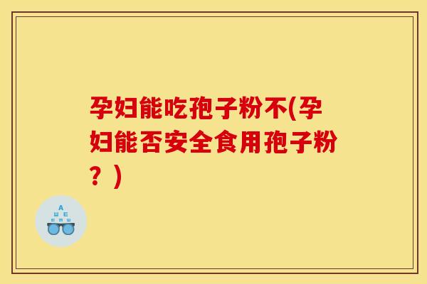 孕妇能吃孢子粉不(孕妇能否安全食用孢子粉?)
