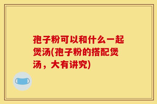 孢子粉可以和什么一起煲汤(孢子粉的搭配煲汤,大有讲究)