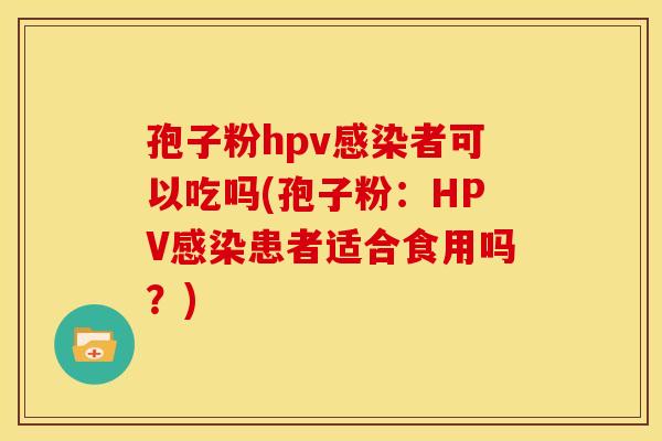 孢子粉hpv感染者可以吃吗(孢子粉：HPV感染患者适合食用吗？)