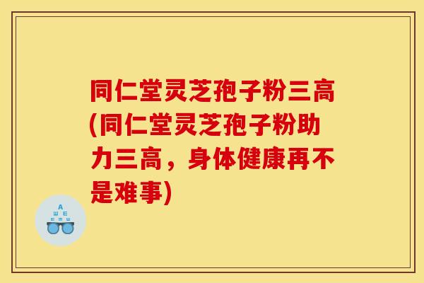 同仁堂灵芝孢子粉三高(同仁堂灵芝孢子粉助力三高,身体健康再不是难事)