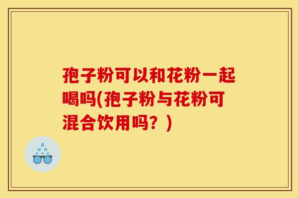 孢子粉可以和花粉一起喝吗(孢子粉与花粉可混合饮用吗?)