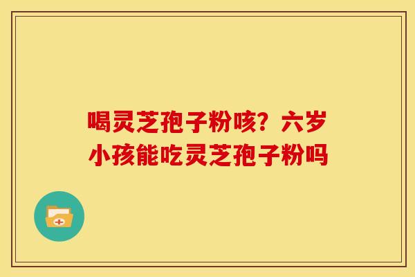 喝灵芝孢子粉咳?六岁小孩能吃灵芝孢子粉吗