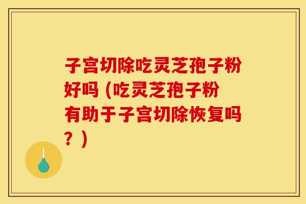 子宫切除吃灵芝孢子粉好吗 (吃灵芝孢子粉有助于子宫切除恢复吗？)