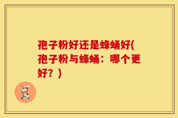 孢子粉好还是蜂蛹好(孢子粉与蜂蛹:哪个更好?)