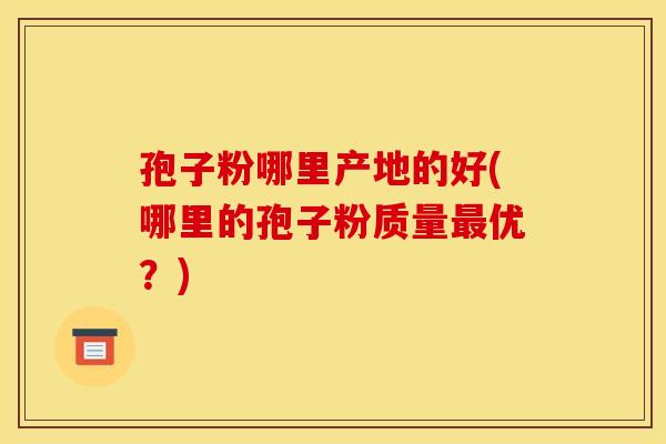 孢子粉哪里产地的好(哪里的孢子粉质量最优?)