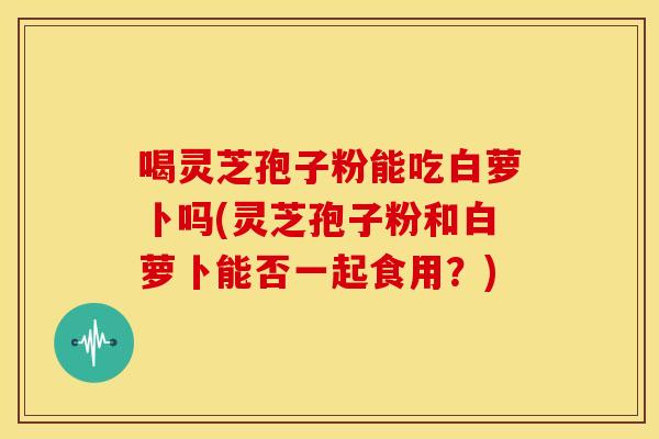 喝灵芝孢子粉能吃白萝卜吗(灵芝孢子粉和白萝卜能否一起食用?)