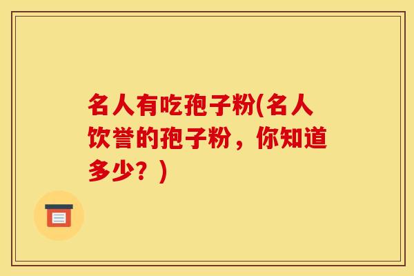 名人有吃孢子粉(名人饮誉的孢子粉,你知道多少?)