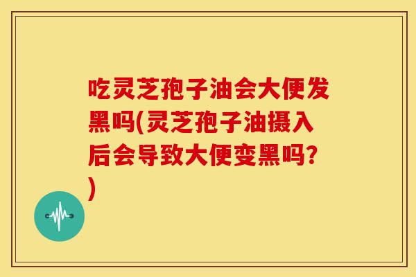 吃灵芝孢子油会大便发黑吗(灵芝孢子油摄入后会导致大便变黑吗?)