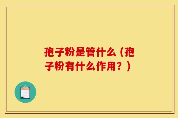 孢子粉是管什么 (孢子粉有什么作用?)