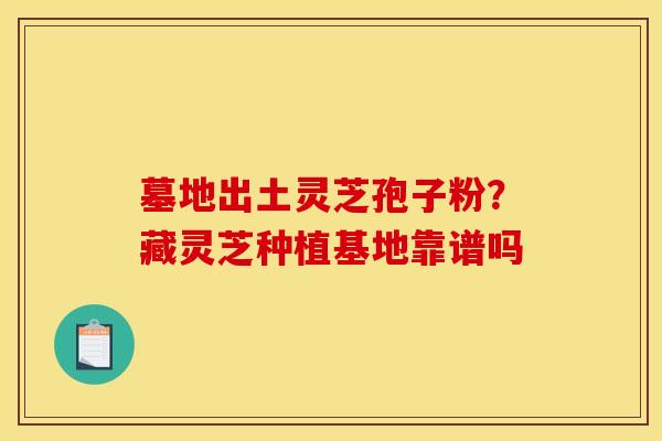 墓地出土灵芝孢子粉?藏灵芝种植基地靠谱吗