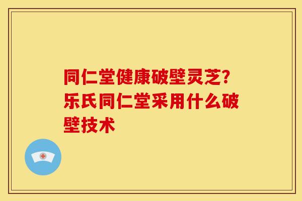 同仁堂健康破壁灵芝?乐氏同仁堂采用什么破壁技术