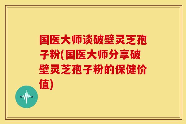 国医大师谈破壁灵芝孢子粉(国医大师分享破壁灵芝孢子粉的保健价值)