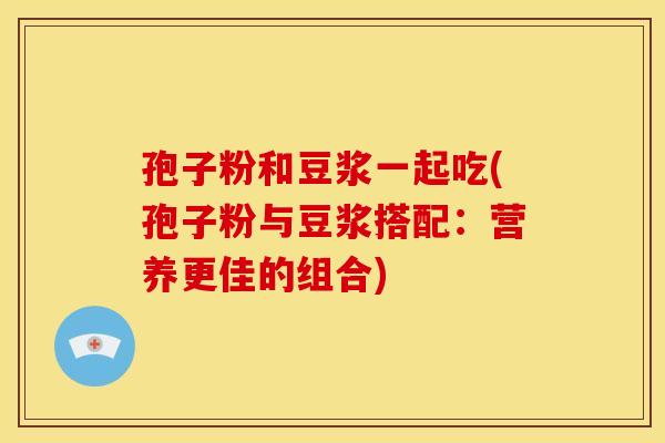 孢子粉和豆浆一起吃(孢子粉与豆浆搭配:营养更佳的组合)