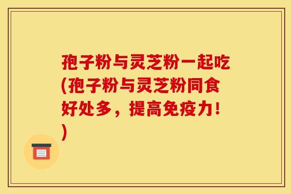 孢子粉与灵芝粉一起吃(孢子粉与灵芝粉同食好处多,提高免疫力!)