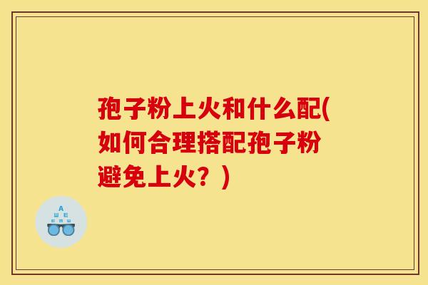 孢子粉上火和什么配(如何合理搭配孢子粉 避免上火？)