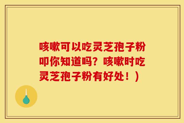 咳嗽可以吃灵芝孢子粉叩你知道吗?咳嗽时吃灵芝孢子粉有好处!)