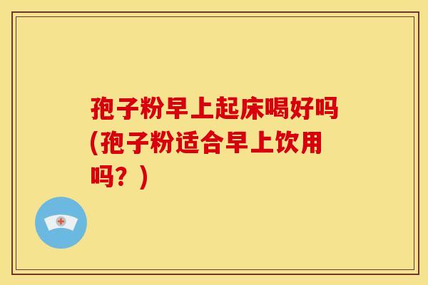孢子粉早上起床喝好吗(孢子粉适合早上饮用吗？)