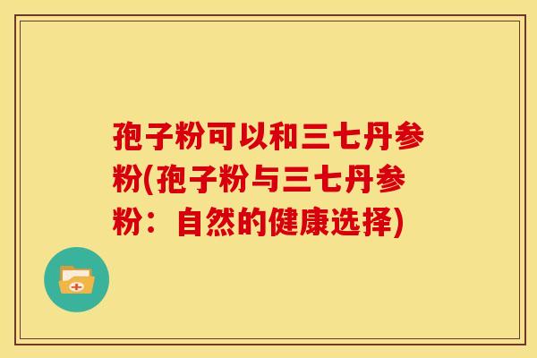 孢子粉可以和三七丹参粉(孢子粉与三七丹参粉:自然的健康选择)
