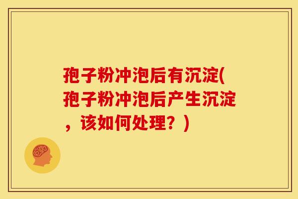 孢子粉冲泡后有沉淀(孢子粉冲泡后产生沉淀,该如何处理?)