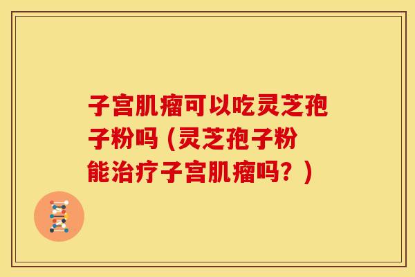 子宫肌瘤可以吃灵芝孢子粉吗 (灵芝孢子粉能治疗子宫肌瘤吗?)