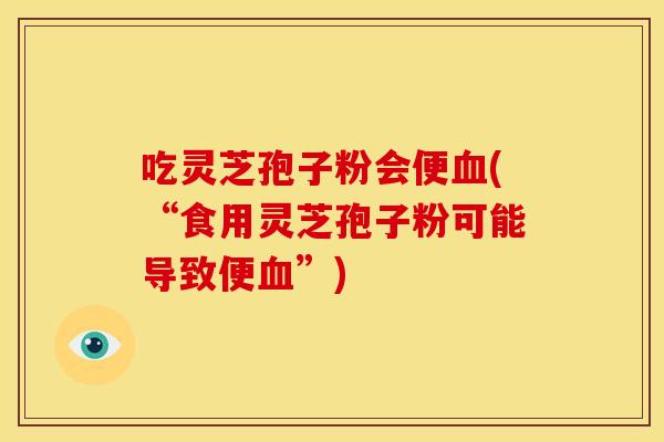 吃灵芝孢子粉会便血(“食用灵芝孢子粉可能导致便血”)