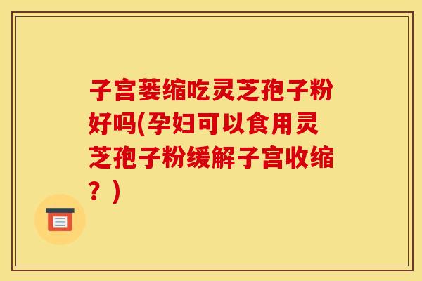 子宫蒌缩吃灵芝孢子粉好吗(孕妇可以食用灵芝孢子粉缓解子宫收缩?)