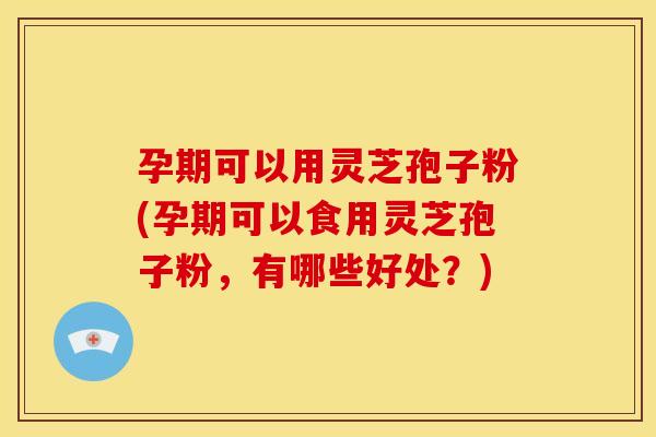 孕期可以用灵芝孢子粉(孕期可以食用灵芝孢子粉，有哪些好处？)