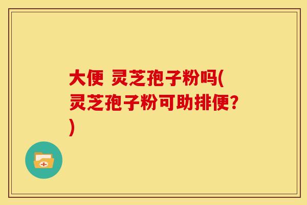 大便 灵芝孢子粉吗(灵芝孢子粉可助排便?)