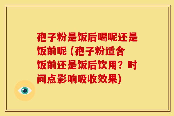 孢子粉是饭后喝呢还是饭前呢 (孢子粉适合饭前还是饭后饮用?时间点影响吸收效果)