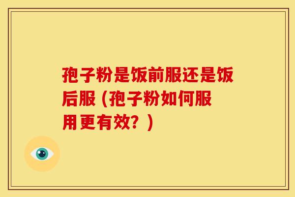 孢子粉是饭前服还是饭后服 (孢子粉如何服用更有效?)