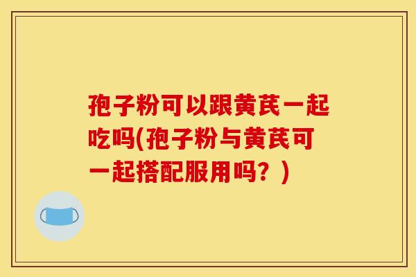孢子粉可以跟黄芪一起吃吗(孢子粉与黄芪可一起搭配服用吗？)