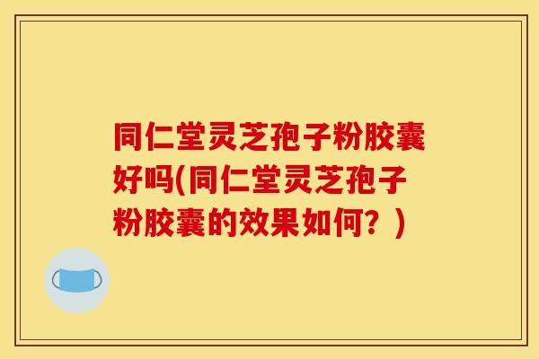 同仁堂灵芝孢子粉胶囊好吗(同仁堂灵芝孢子粉胶囊的效果如何?)