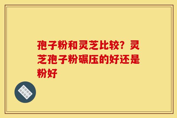 孢子粉和灵芝比较?灵芝孢子粉碾压的好还是粉好