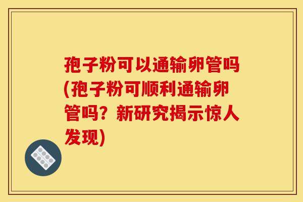 孢子粉可以通输卵管吗(孢子粉可顺利通输卵管吗?新研究揭示惊人发现)
