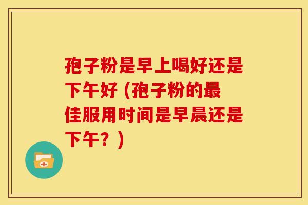 孢子粉是早上喝好还是下午好 (孢子粉的最佳服用时间是早晨还是下午？)