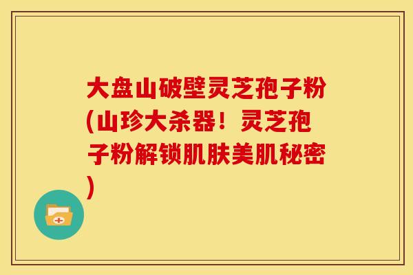 大盘山破壁灵芝孢子粉(山珍大杀器!灵芝孢子粉解锁肌肤美肌秘密)